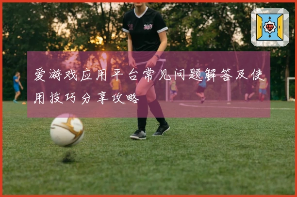 爱游戏应用平台常见问题解答及使用技巧分享攻略