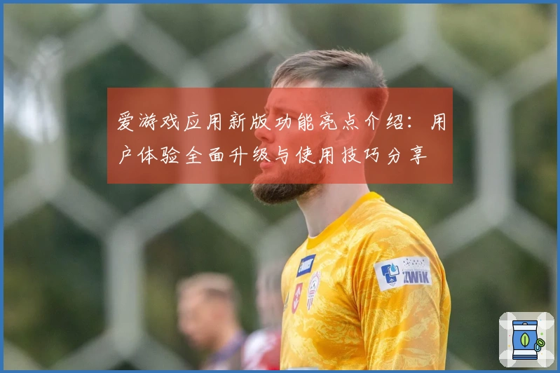 爱游戏应用新版功能亮点介绍：用户体验全面升级与使用技巧分享