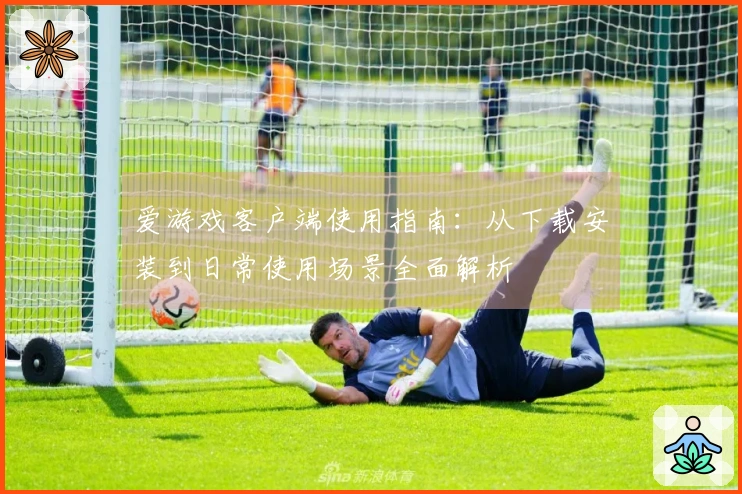 爱游戏客户端使用指南：从下载安装到日常使用场景全面解析
