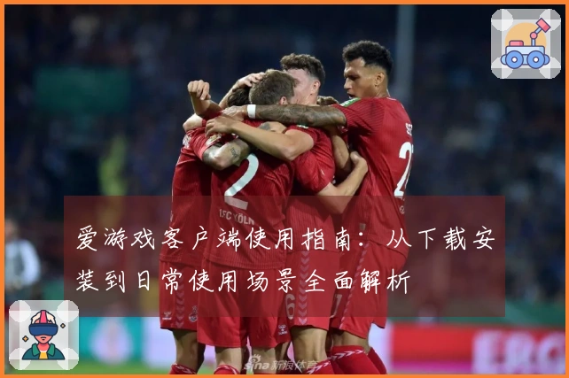 爱游戏客户端使用指南：从下载安装到日常使用场景全面解析